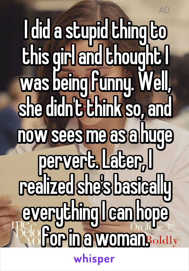 I did a stupid thing to this girl and thought I was being funny. Well, she didn't think so, and now sees me as a huge pervert. Later, I realized she's basically everything I can hope for in a woman.