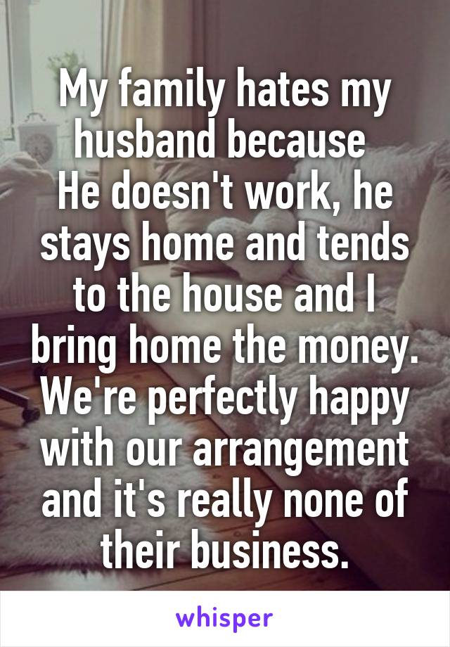 My family hates my husband because 
He doesn't work, he stays home and tends to the house and I bring home the money.
We're perfectly happy with our arrangement and it's really none of their business.
