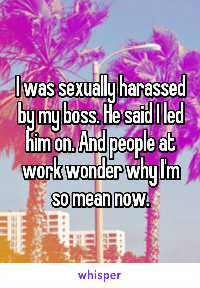 I was sexually harassed by my boss. He said I led him on. And people at work wonder why I'm so mean now.