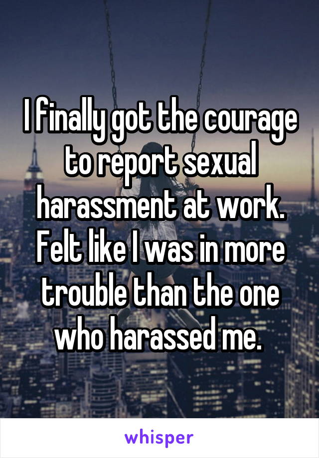 I finally got the courage to report sexual harassment at work. Felt like I was in more trouble than the one who harassed me. 