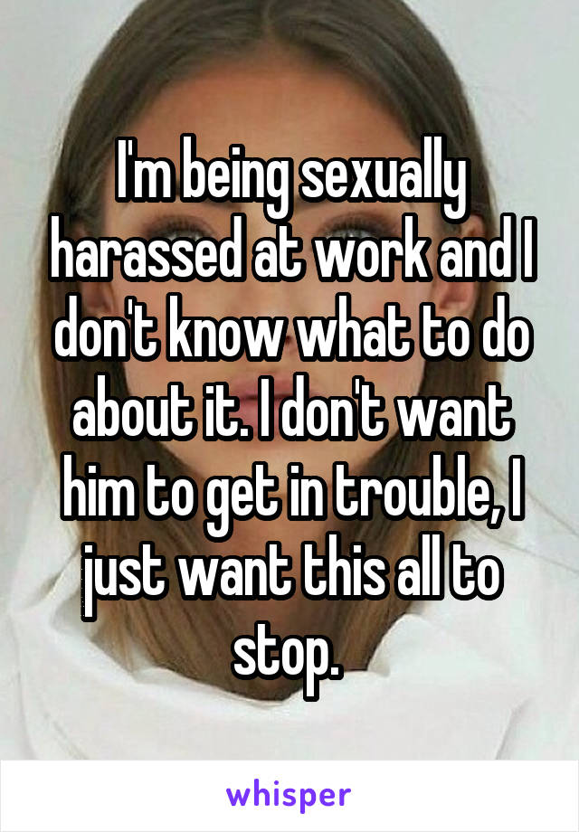 I'm being sexually harassed at work and I don't know what to do about it. I don't want him to get in trouble, I just want this all to stop. 