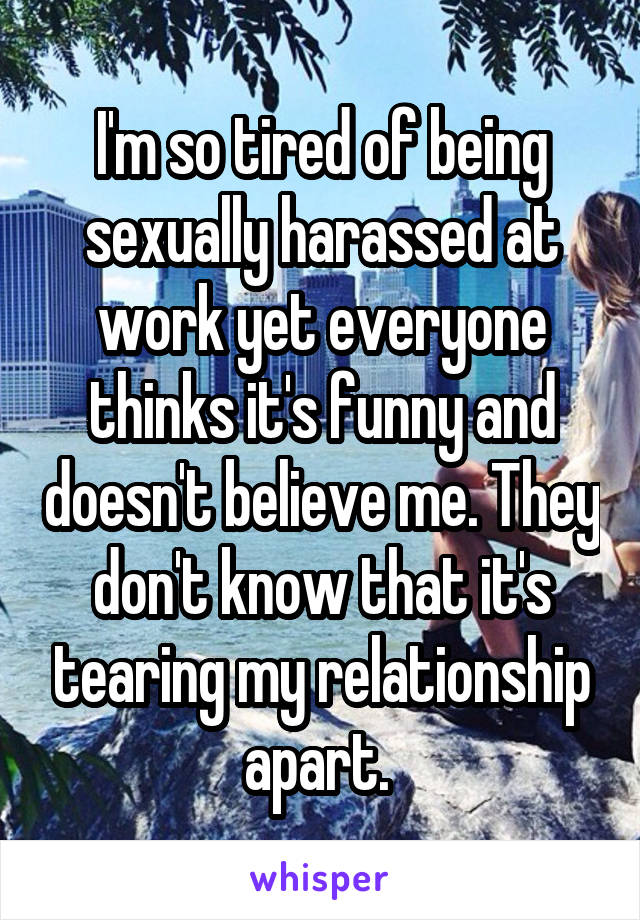 I'm so tired of being sexually harassed at work yet everyone thinks it's funny and doesn't believe me. They don't know that it's tearing my relationship apart. 