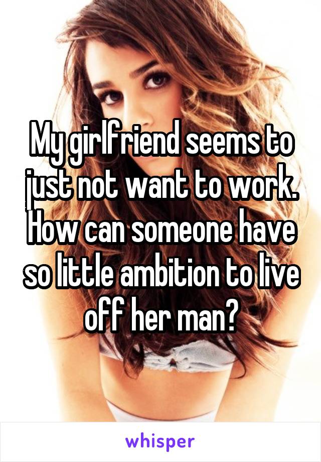 My girlfriend seems to just not want to work. How can someone have so little ambition to live off her man?