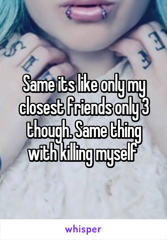 Same its like only my closest friends only 3 though. Same thing with killing myself 