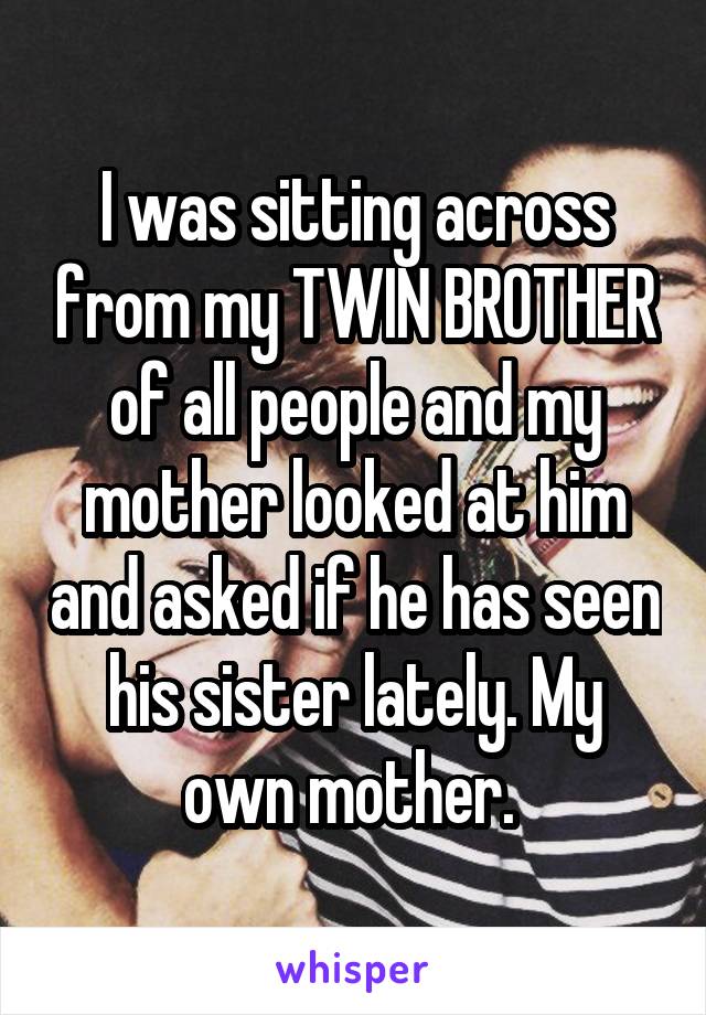 I was sitting across from my TWIN BROTHER of all people and my mother looked at him and asked if he has seen his sister lately. My own mother. 