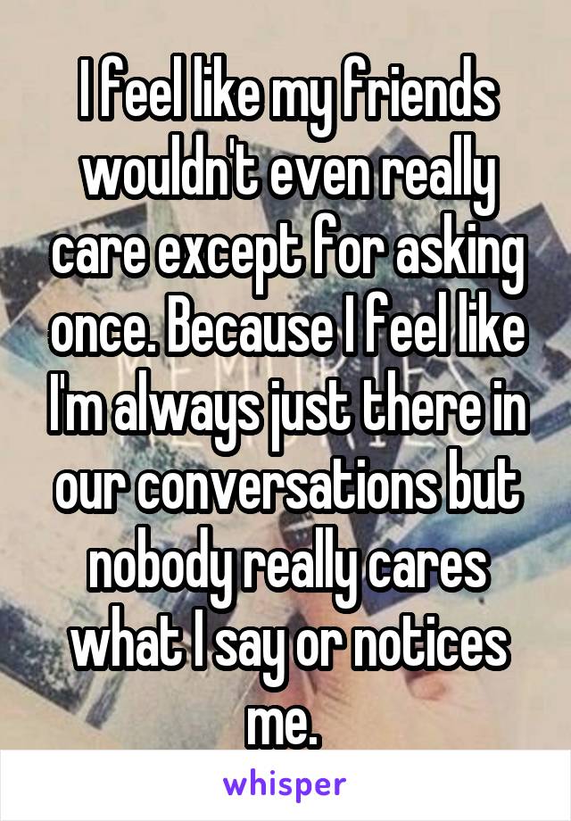 I feel like my friends wouldn't even really care except for asking once. Because I feel like I'm always just there in our conversations but nobody really cares what I say or notices me. 