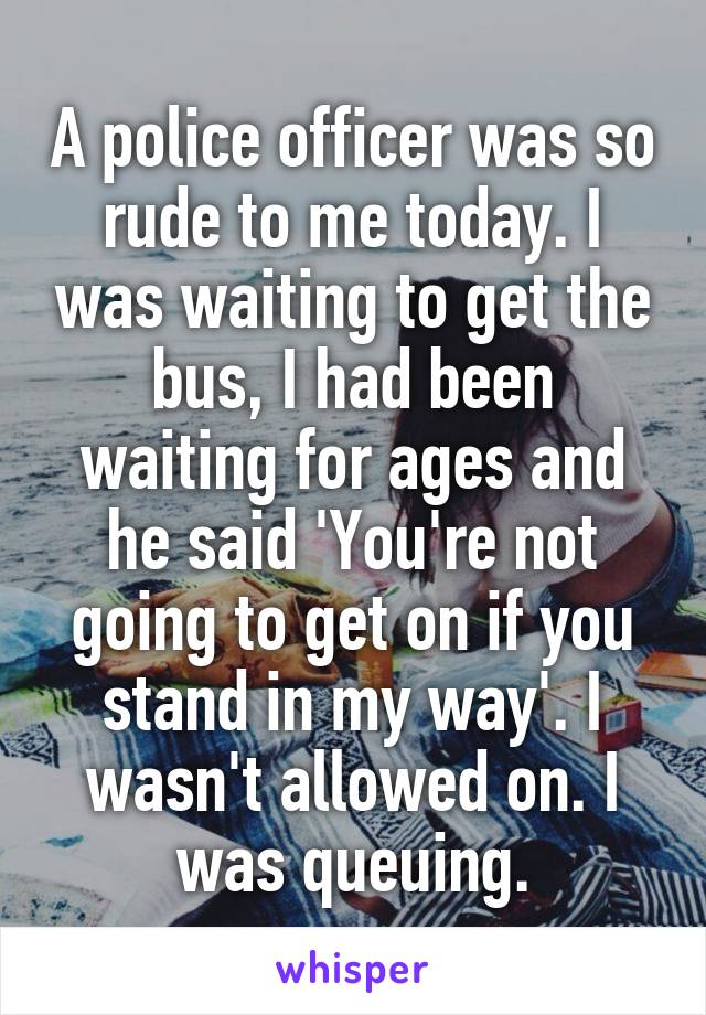 A police officer was so rude to me today. I was waiting to get the bus, I had been waiting for ages and he said 'You're not going to get on if you stand in my way'. I wasn't allowed on. I was queuing.