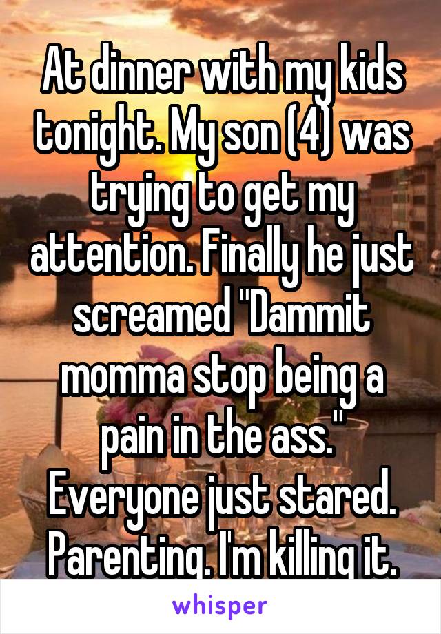 At dinner with my kids tonight. My son (4) was trying to get my attention. Finally he just screamed "Dammit momma stop being a pain in the ass." Everyone just stared.
Parenting. I'm killing it.