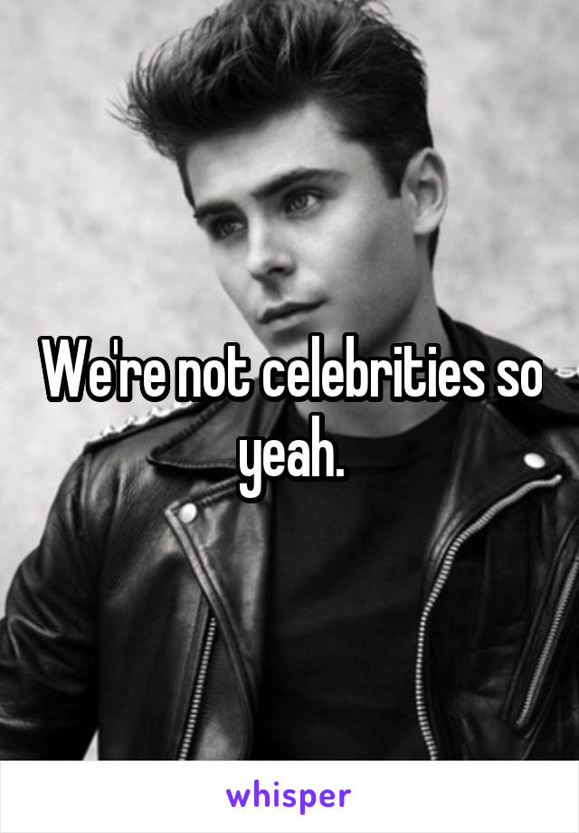 We're not celebrities so yeah.