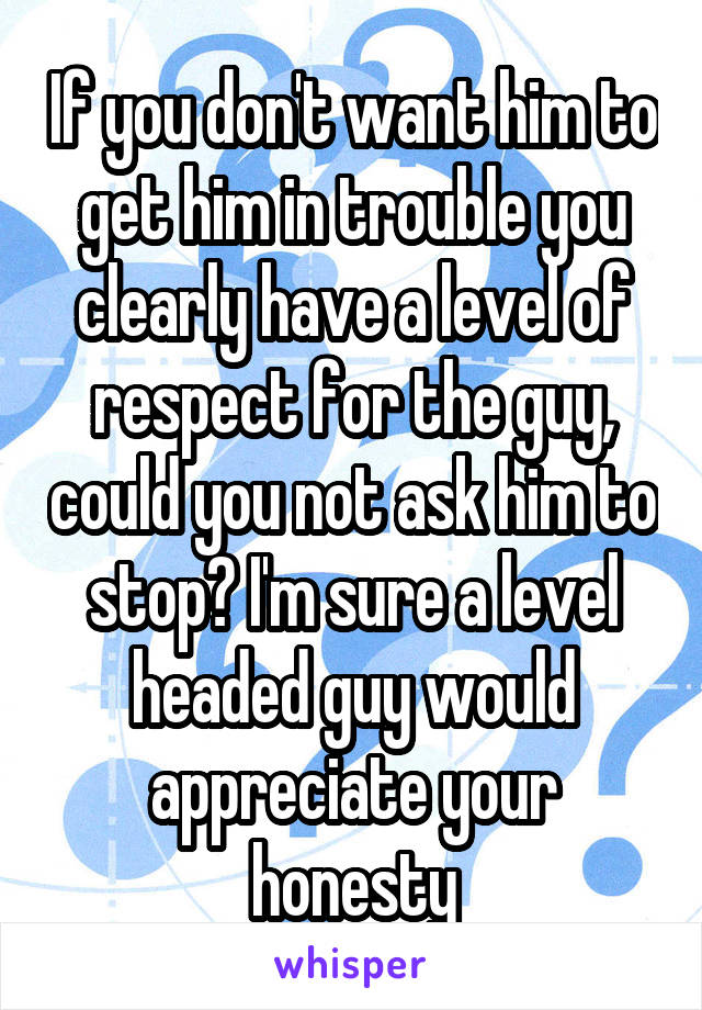 If you don't want him to get him in trouble you clearly have a level of respect for the guy, could you not ask him to stop? I'm sure a level headed guy would appreciate your honesty