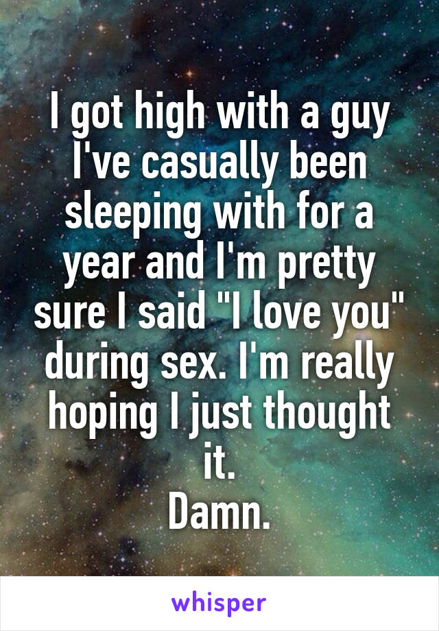 I got high with a guy I've casually been sleeping with for a year and I'm pretty sure I said "I love you" during sex. I'm really hoping I just thought it.
Damn.