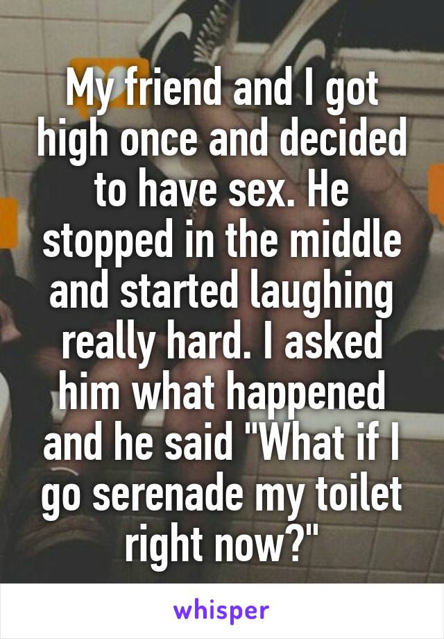 My friend and I got high once and decided to have sex. He stopped in the middle and started laughing really hard. I asked him what happened and he said "What if I go serenade my toilet right now?"