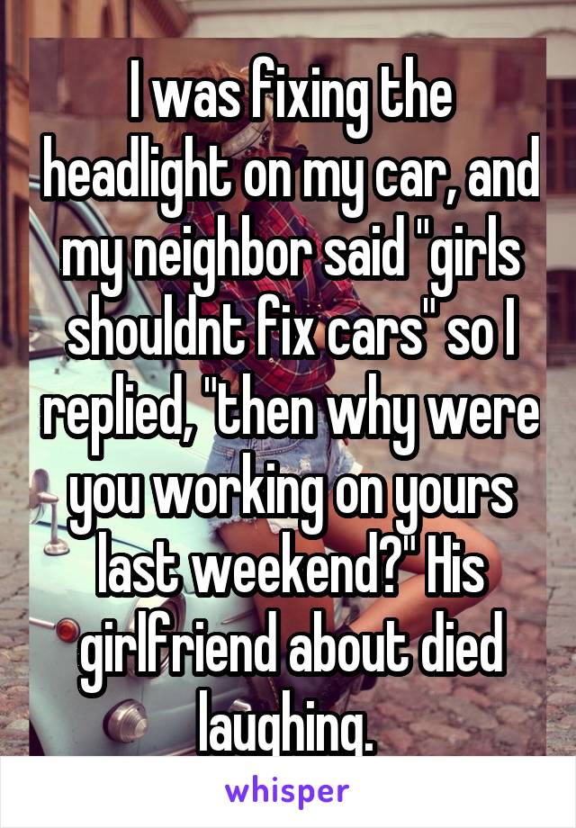 I was fixing the headlight on my car, and my neighbor said "girls shouldnt fix cars" so I replied, "then why were you working on yours last weekend?" His girlfriend about died laughing. 