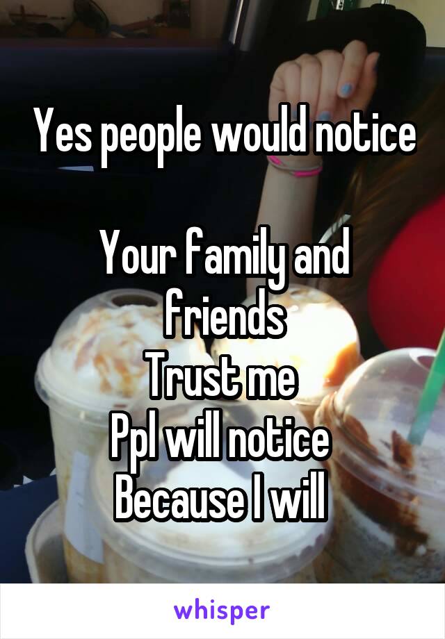 Yes people would notice 
Your family and friends
Trust me 
Ppl will notice 
Because I will 