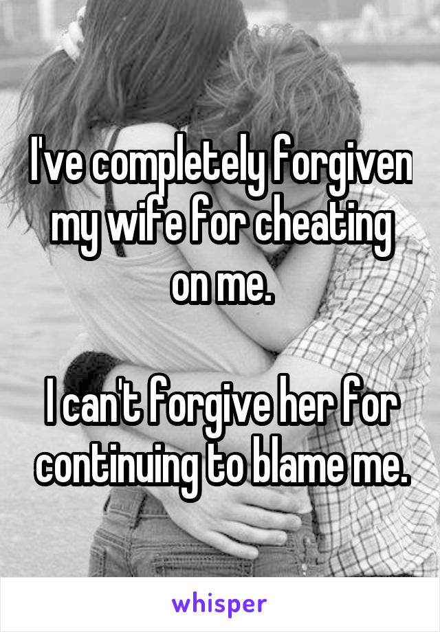 I've completely forgiven my wife for cheating on me.

I can't forgive her for continuing to blame me.
