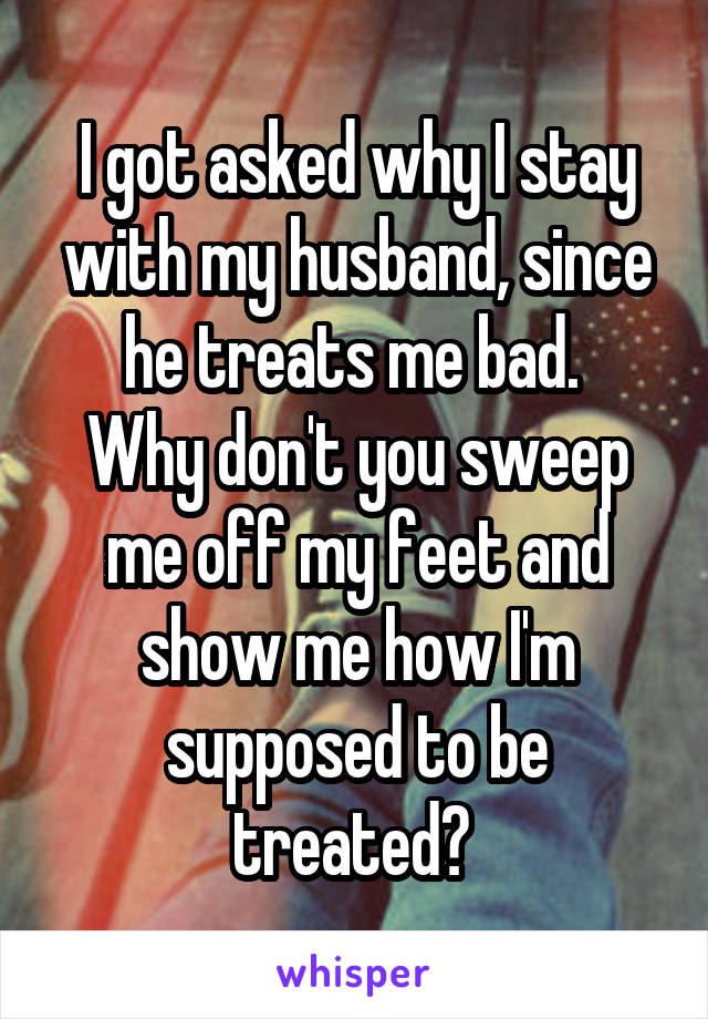 I got asked why I stay with my husband, since he treats me bad. 
Why don't you sweep me off my feet and show me how I'm supposed to be treated? 