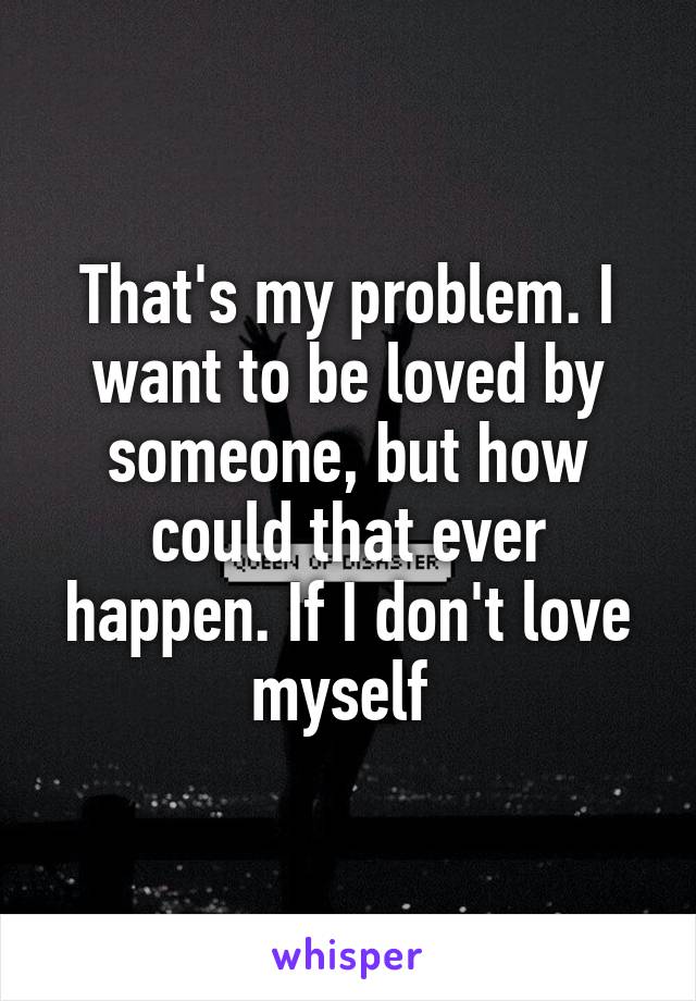 That's my problem. I want to be loved by someone, but how could that ever happen. If I don't love myself 