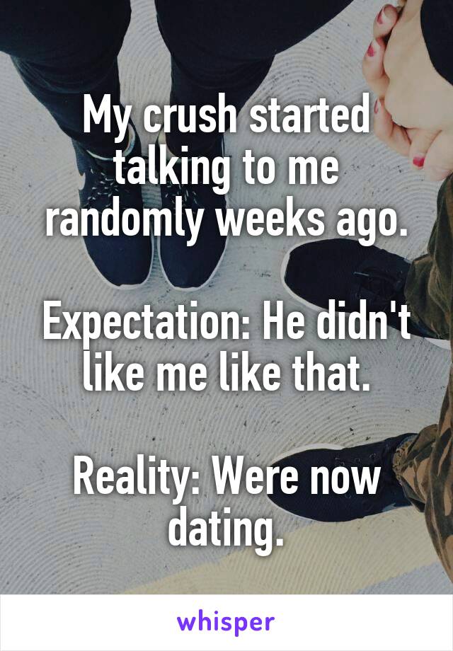 My crush started talking to me randomly weeks ago.

Expectation: He didn't like me like that.

Reality: Were now dating.