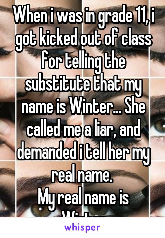 When i was in grade 11, i got kicked out of class for telling the substitute that my name is Winter... She called me a liar, and demanded i tell her my real name. 
My real name is Winter