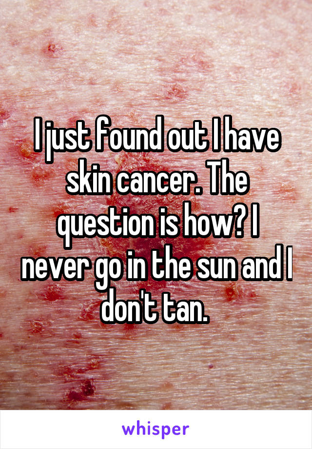 I just found out I have skin cancer. The question is how? I never go in the sun and I don't tan. 