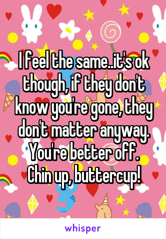 I feel the same..it's ok though, if they don't know you're gone, they don't matter anyway. You're better off.
Chin up, buttercup!