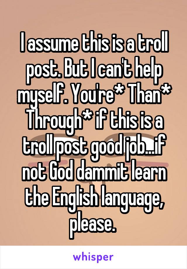 I assume this is a troll post. But I can't help myself. You're* Than* Through* if this is a troll post good job...if not God dammit learn the English language, please. 