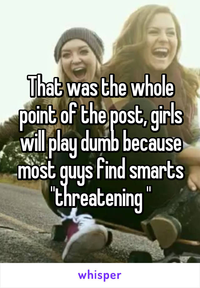 That was the whole point of the post, girls will play dumb because most guys find smarts "threatening "