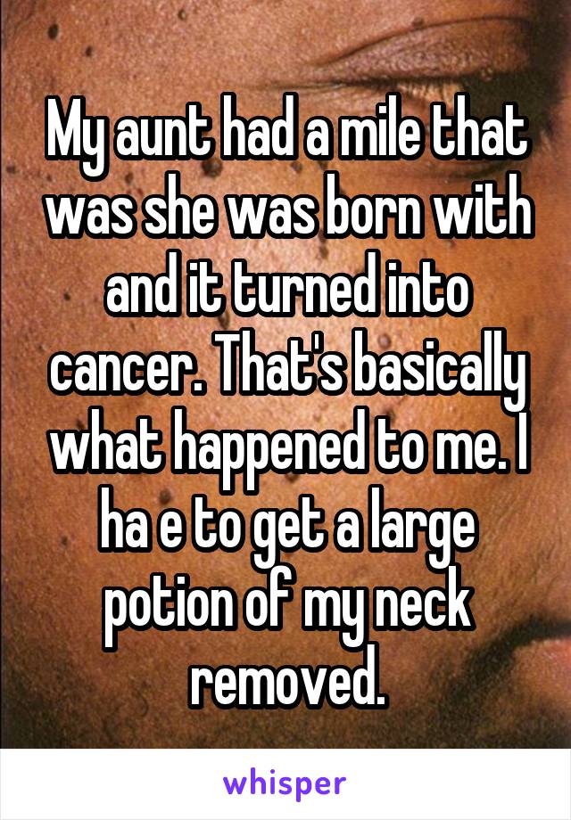 My aunt had a mile that was she was born with and it turned into cancer. That's basically what happened to me. I ha e to get a large potion of my neck removed.