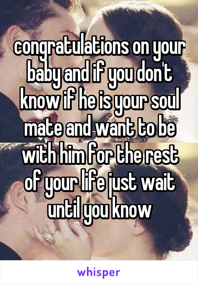 congratulations on your baby and if you don't know if he is your soul mate and want to be with him for the rest of your life just wait until you know
