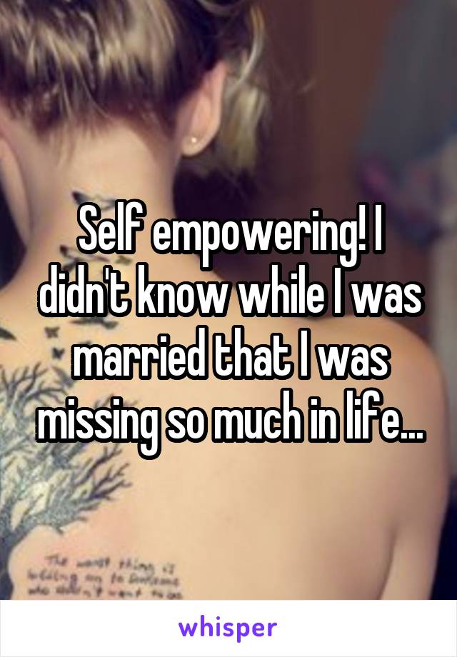 Self empowering! I didn't know while I was married that I was missing so much in life...