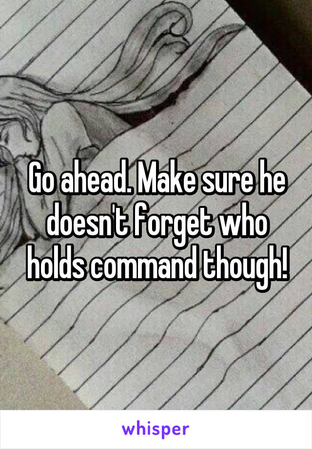 Go ahead. Make sure he doesn't forget who holds command though!