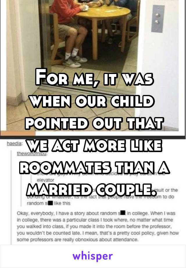 For me, it was when our child  pointed out that we act more like roommates than a married couple. 