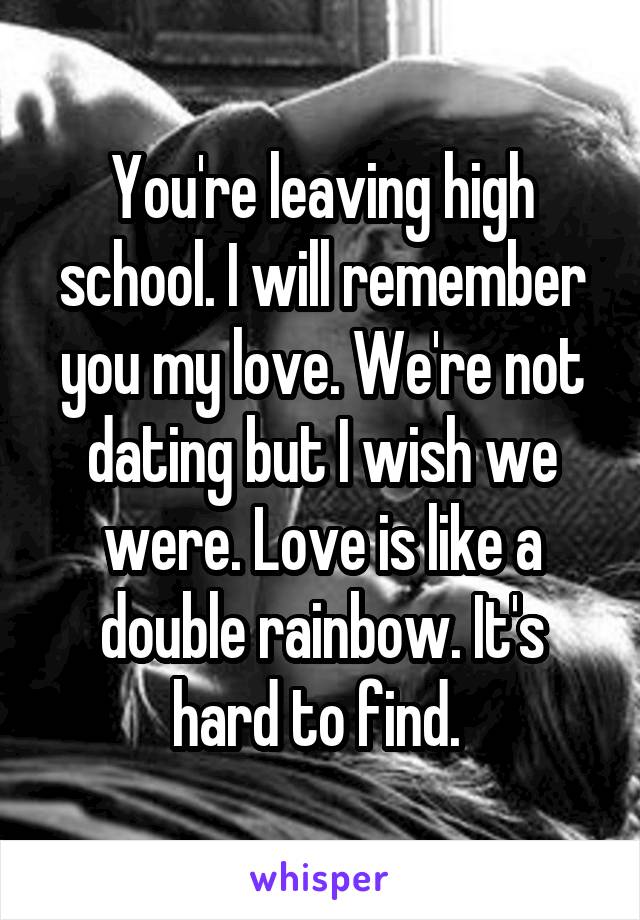You're leaving high school. I will remember you my love. We're not dating but I wish we were. Love is like a double rainbow. It's hard to find. 