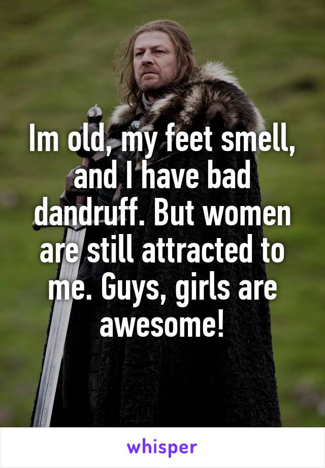 Im old, my feet smell, and I have bad dandruff. But women are still attracted to me. Guys, girls are awesome!