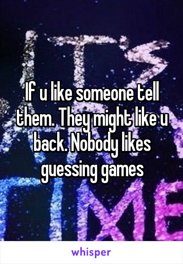 If u like someone tell them. They might like u back. Nobody likes guessing games