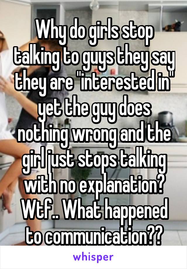 Why do girls stop talking to guys they say they are "interested in" yet the guy does nothing wrong and the girl just stops talking with no explanation? Wtf.. What happened to communication??
