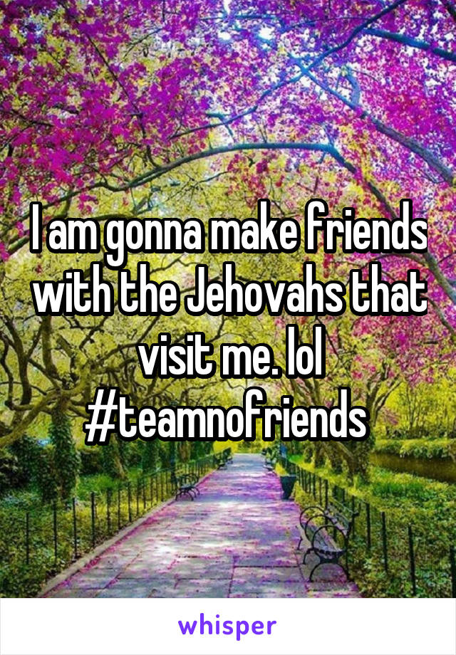I am gonna make friends with the Jehovahs that visit me. lol
#teamnofriends 