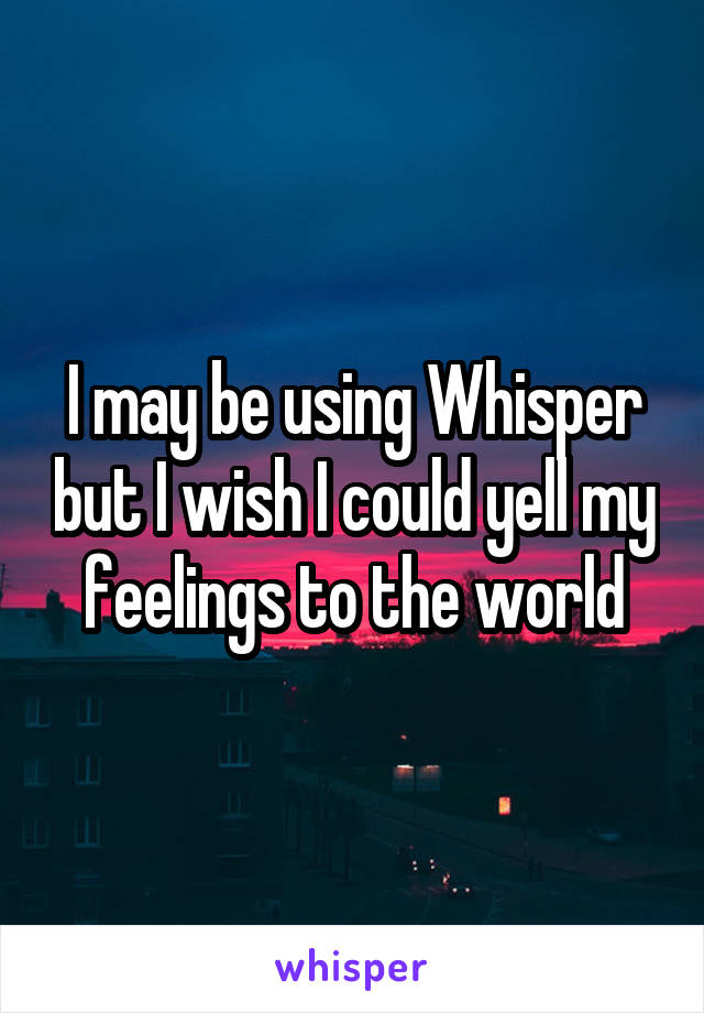 I may be using Whisper but I wish I could yell my feelings to the world
