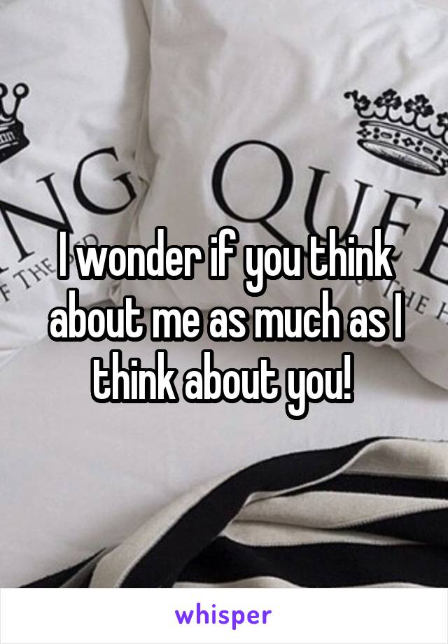 I wonder if you think about me as much as I think about you! 