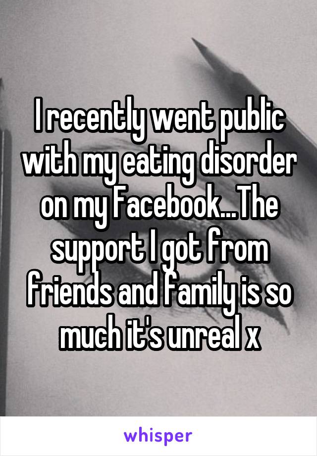 I recently went public with my eating disorder on my Facebook...The support I got from friends and family is so much it's unreal x