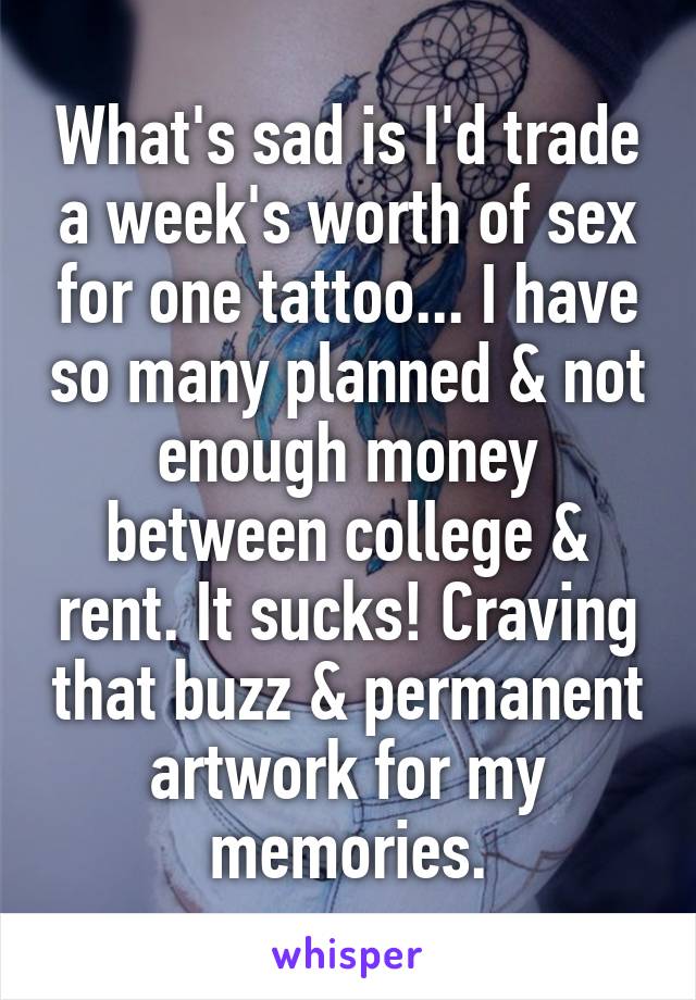 What's sad is I'd trade a week's worth of sex for one tattoo... I have so many planned & not enough money between college & rent. It sucks! Craving that buzz & permanent artwork for my memories.