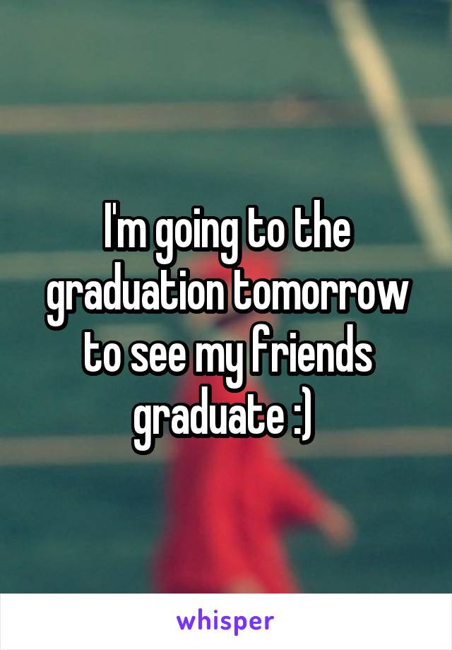 I'm going to the graduation tomorrow to see my friends graduate :) 