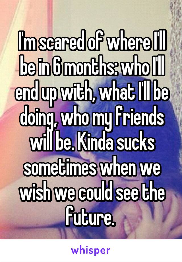 I'm scared of where I'll be in 6 months: who I'll end up with, what I'll be doing, who my friends will be. Kinda sucks sometimes when we wish we could see the future. 