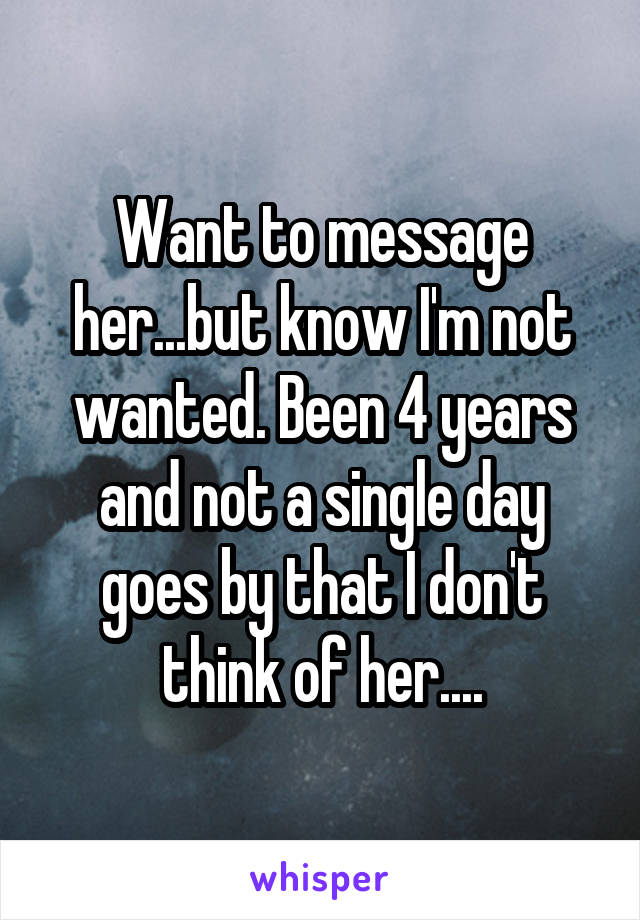 Want to message her...but know I'm not wanted. Been 4 years and not a single day goes by that I don't think of her....