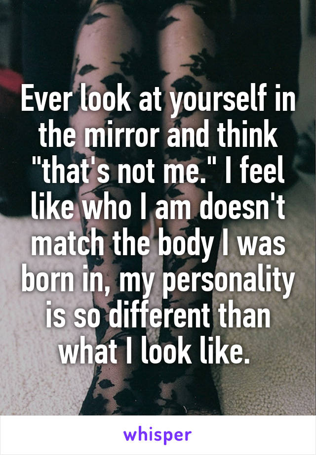 Ever look at yourself in the mirror and think "that's not me." I feel like who I am doesn't match the body I was born in, my personality is so different than what I look like. 