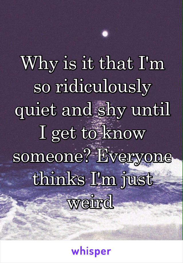 Why is it that I'm so ridiculously quiet and shy until I get to know someone? Everyone thinks I'm just weird 
