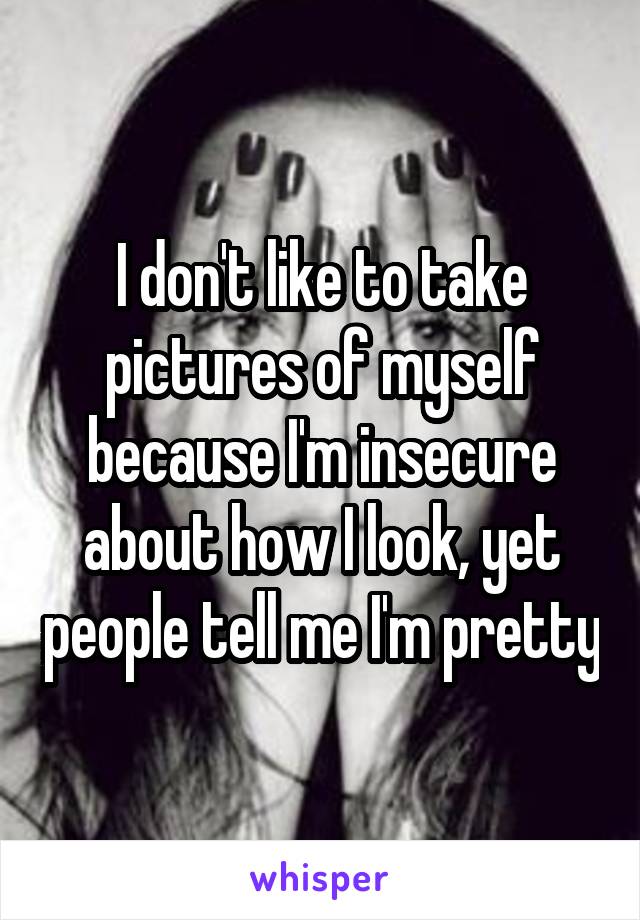 I don't like to take pictures of myself because I'm insecure about how I look, yet people tell me I'm pretty