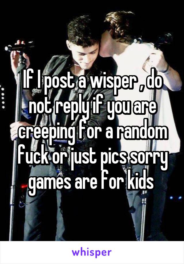 If I post a wisper , do not reply if you are creeping for a random fuck or just pics sorry games are for kids 