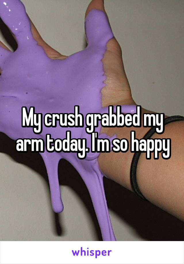My crush grabbed my arm today. I'm so happy