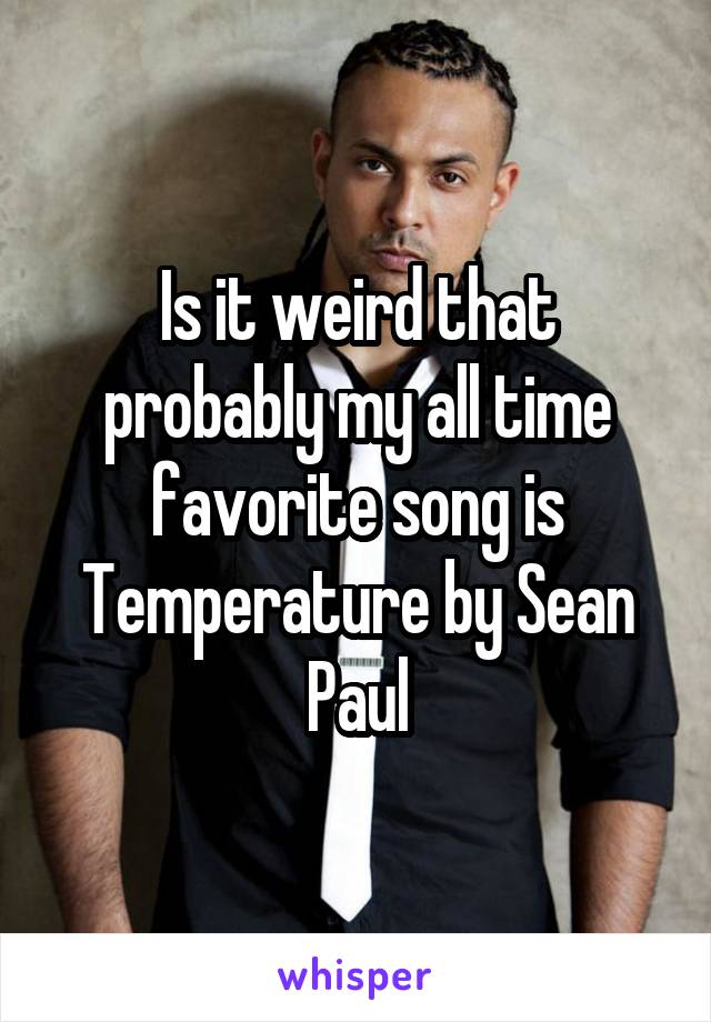 Is it weird that probably my all time favorite song is Temperature by Sean Paul